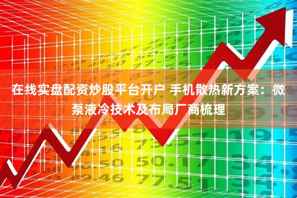 在线实盘配资炒股平台开户 手机散热新方案：微泵液冷技术及布局厂商梳理