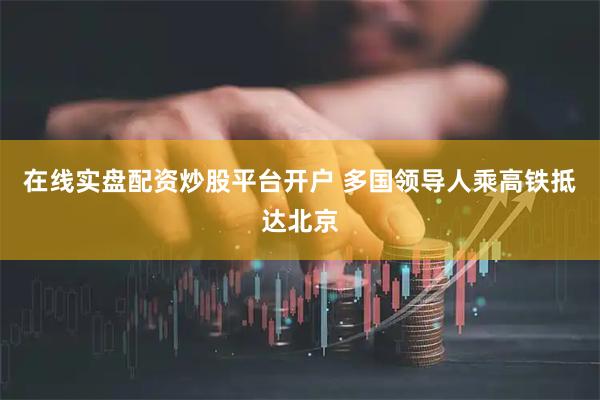 在线实盘配资炒股平台开户 多国领导人乘高铁抵达北京