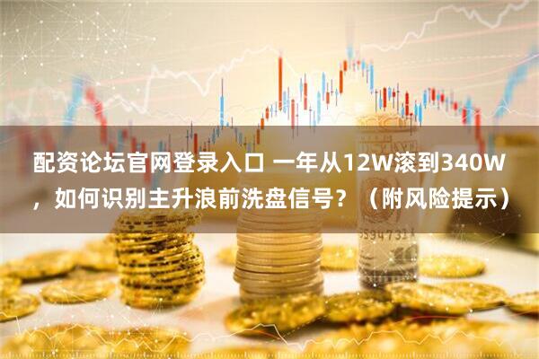 配资论坛官网登录入口 一年从12W滚到340W，如何识别主升浪前洗盘信号？（附风险提示）