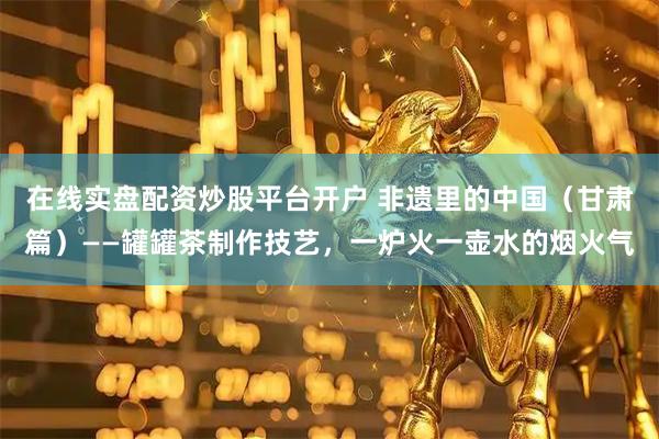 在线实盘配资炒股平台开户 非遗里的中国（甘肃篇）——罐罐茶制作技艺，一炉火一壶水的烟火气