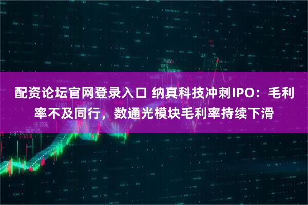 配资论坛官网登录入口 纳真科技冲刺IPO：毛利率不及同行，数通光模块毛利率持续下滑
