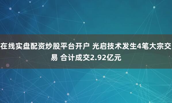 在线实盘配资炒股平台开户 光启技术发生4笔大宗交易 合计成交2.92亿元