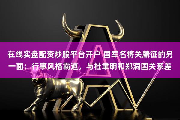在线实盘配资炒股平台开户 国军名将关麟征的另一面：行事风格霸道，与杜聿明和郑洞国关系差