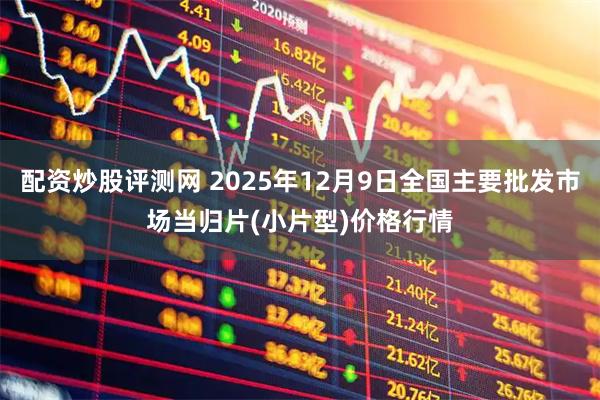 配资炒股评测网 2025年12月9日全国主要批发市场当归片(小片型)价格行情