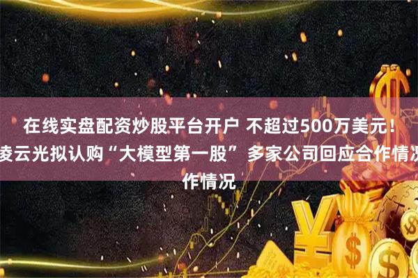 在线实盘配资炒股平台开户 不超过500万美元！ 凌云光拟认购“大模型第一股” 多家公司回应合作情况