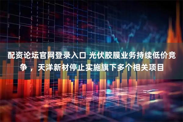 配资论坛官网登录入口 光伏胶膜业务持续低价竞争 ，天洋新材停止实施旗下多个相关项目