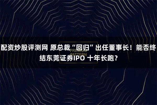 配资炒股评测网 原总裁“回归”出任董事长！能否终结东莞证券IPO 十年长跑？