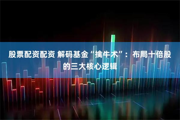 股票配资配资 解码基金“擒牛术”：布局十倍股的三大核心逻辑