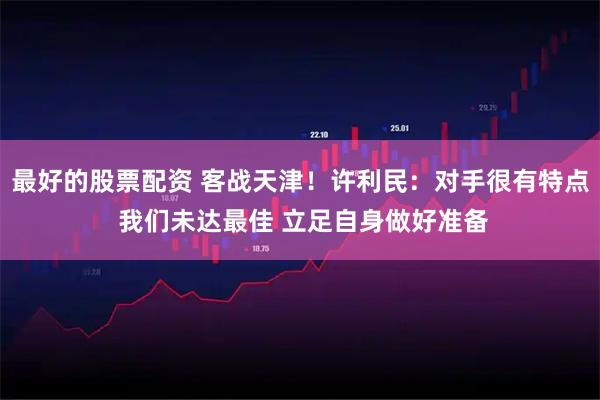最好的股票配资 客战天津！许利民：对手很有特点 我们未达最佳 立足自身做好准备