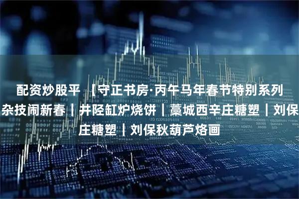 配资炒股平 【守正书房·丙午马年春节特别系列活动回顾】杂技闹新春｜井陉缸炉烧饼｜藁城西辛庄糖塑｜刘保秋葫芦烙画