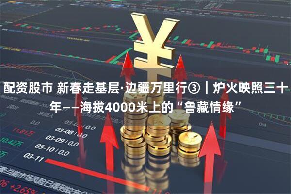 配资股市 新春走基层·边疆万里行③｜炉火映照三十年——海拔4000米上的“鲁藏情缘”