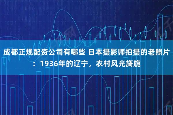 成都正规配资公司有哪些 日本摄影师拍摄的老照片：1936年的辽宁，农村风光旖旎