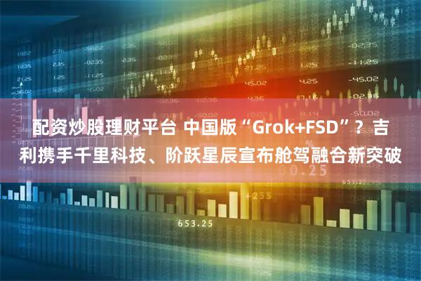 配资炒股理财平台 中国版“Grok+FSD”？吉利携手千里科技、阶跃星辰宣布舱驾融合新突破
