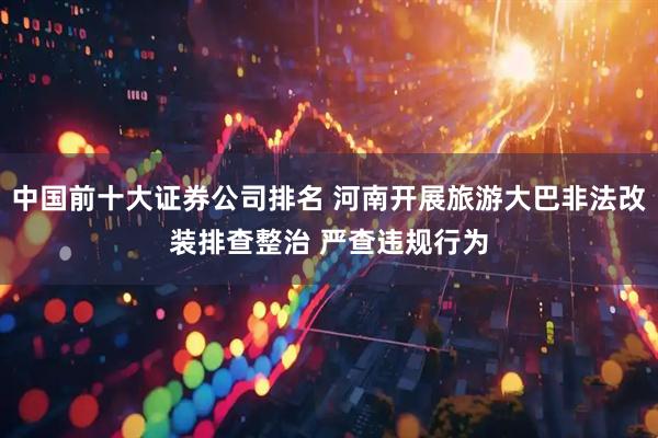中国前十大证券公司排名 河南开展旅游大巴非法改装排查整治 严查违规行为