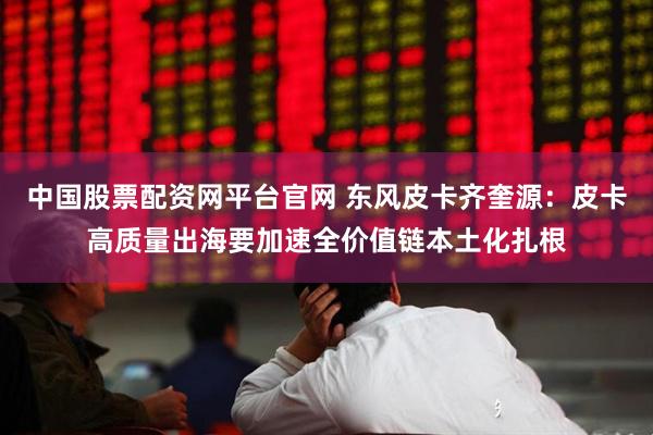 中国股票配资网平台官网 东风皮卡齐奎源：皮卡高质量出海要加速全价值链本土化扎根